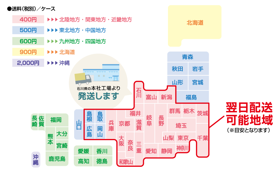 送料(税別)/ケース 400円 北陸地方・関東地方・近畿地方 500円 東北地方・中国地方 600円 九州地方・四国地方 900円 北海道 2,000円 沖縄 石川県の本社工場より発送します 翌日配送地域(※目安となります)