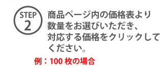 STEP2 商品ページ内の価格表より数量をお選びいただき、対応する価格をクリックしたください。例:100枚の場合