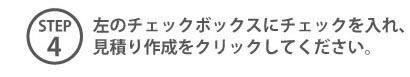 STEP4 左のチェックボックスにチェックを入れ、見積り作成をクリックしてください。