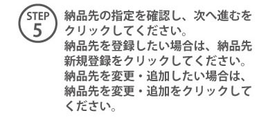 STEP5 納品先の指定を確認し、次へ進むをクリックしてください。納品先を登録したい場合は、納品先新規登録をクリックしてください。納品先を変更・追加したい場合は納品先を変更。追加をクリックしてください。