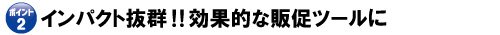 ポイント2 インパクト抜群!効果的な販促ツールに