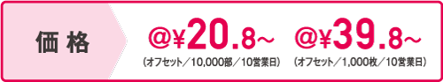 価格 オフセット/10,000部/10営業日@20.8円~ オフセット/1,000枚/10営業日@39.8円~