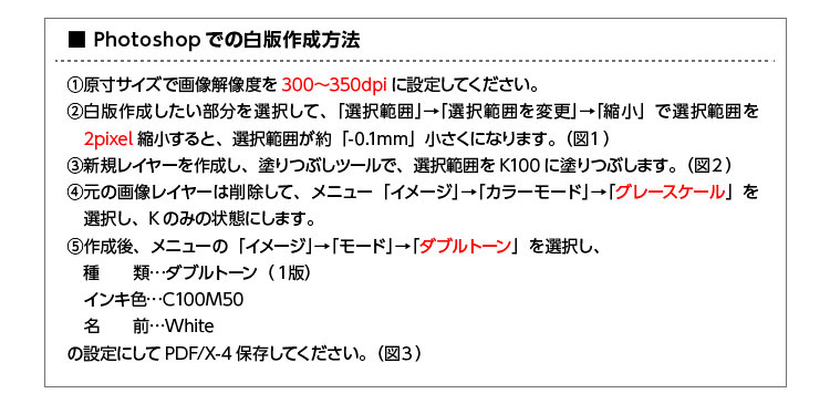 Photoshopでの白版作成 1.原寸サイズで画像解像度を300~350dpiに設定してください。2.白版作成したい部分を選択して、「選択範囲」→「選択範囲を変更」→「縮小」で選択範囲を2pixel縮小すると選択範囲が約-0.1mm小さくなります(図1)。3.新規レイヤーを作成し、塗りつぶしツールで選択範囲をK100に塗りつぶします(図2)。4.元の画像レイヤーは削除して、メニュー「イメージ」→「カラーモード」→「グレースケール」を選択し、Kのみの状態にします。5.作成後、メニューの「イメージ」→「モード」→「ダブルトーン」を選択し、種類:ダブルトーン(1版)、インキ色:C100M50、名前:Whiteの設定にしてPDF/X-4保存してください(図3)。
