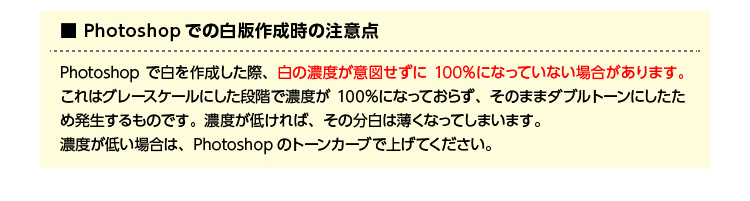 Photoshopでの白版作成時の注意点 Photoshopで白を作成した際、白の濃度が意図せずに100%になっていない場合があります。これはグレースケールにした段階で濃度が100%になっておらず、そのままダブルトーンにしたため発生するものです。濃度が低ければその分白は薄くなってしまいます。濃度が低い場合は、Photoshopのトーンカーブで上げてください。