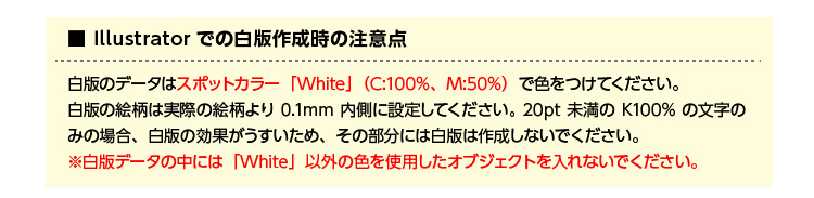 Illustratorでの白版作成時の注意点 白版のデータはスポットカラー「White」(C:100%、M:50%)で色をつけてください。白版の絵柄は実際の絵柄より0.1mm内側に設定してください。20pt未満のK100%の文字のみの場合、白版の効果がうすいため、その部分には白版は作成しないでください。※白版データの中には「White」以外の色を使用したオブジェクトを入れないでください。