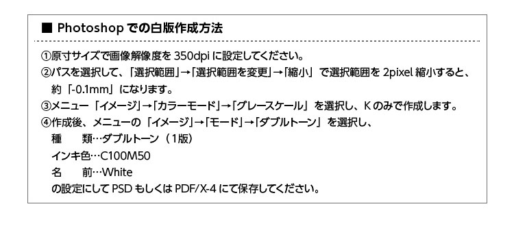 Photoshopでの白版作成方法 1.原寸サイズで画像解像度を350dpiに設定してください。2.パスを選択して、「選択範囲」→「選択範囲を変更」→「縮小」で選択範囲を2pixel縮小すると、約「-0.1mm」になります。3.メニュー「イメージ」→「カラーモード」→「グレースケール」を選択し、Kのみで作成します。4.作成後、メニューの「イメージ」→「モード」→「ダブルトーン」を選択し、種類:ダブルトーン(1版) インキ色:C100M50 名前:White の設定にしてPSDもしくはPDF/X-4にて保存してください。