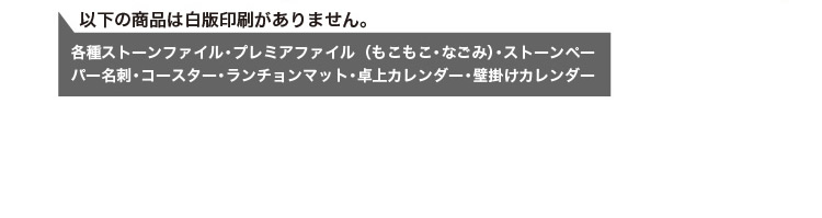 以下の商品は白版がありません。各種ストーンファイル・プレミアファイル(もこもこ・なごみ)・ストーンペーパー名刺・コースター・ランチョンマット・卓上カレンダー・壁掛けカレンダー
