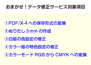 おまかせ!データ修正サービス対象項目 1,PDF/X-4への保存形式の変換 2,ぬりたし3mmの作成 3,白版の色設定の修正 4,カラー版の特色設定の修正 5,カラーモードRGBからCMYKへの変換