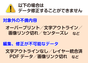 以下の場合はデータ修正することができません 対象外の不備内容 オーバープリント/文字アウトライン/画像リンク切れ/センターズレなど 編集、修正が不可能なデータ 文字アウトラインなし/レイヤー統合済PDFデータ/画像リンク切れなど