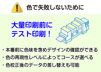色で失敗しないために大量印刷前にテスト印刷!・本番前に色味を含めデザインの確認ができる・色の再現性レベルによってコースが選べる・色校正後のデータの差し替えも可能